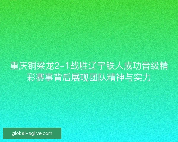 重庆铜梁龙2-1战胜辽宁铁人成功晋级精彩赛事背后展现团队精神与实力